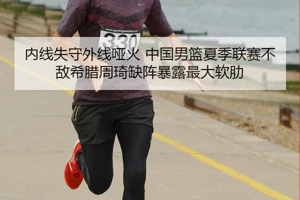 内线失守外线哑火 中国男篮夏季联赛不敌希腊周琦缺阵暴露最大软肋